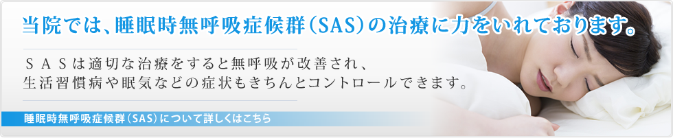 当院では、睡眠時無呼吸症候群（SAS）の治療に力をいれております。SASは適切な治療をすると無呼吸が改善され、生活習慣病や眠気などの症状もきちんとコントロールできます。